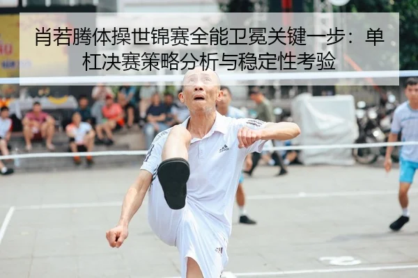 肖若腾体操世锦赛全能卫冕关键一步：单杠决赛策略分析与稳定性考验