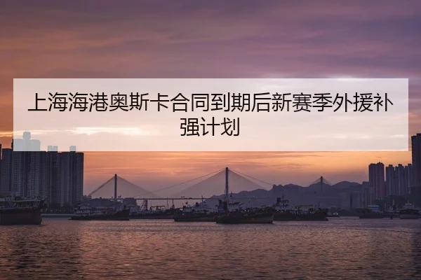 上海海港奥斯卡合同到期后新赛季外援补强计划