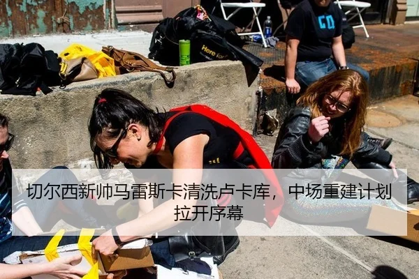 切尔西新帅马雷斯卡清洗卢卡库，中场重建计划拉开序幕