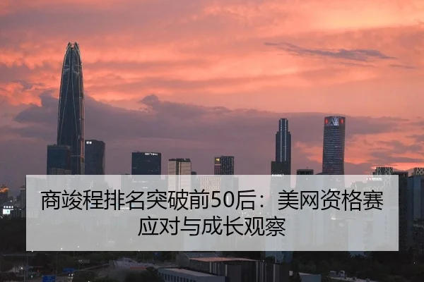 商竣程排名突破前50后：美网资格赛应对与成长观察