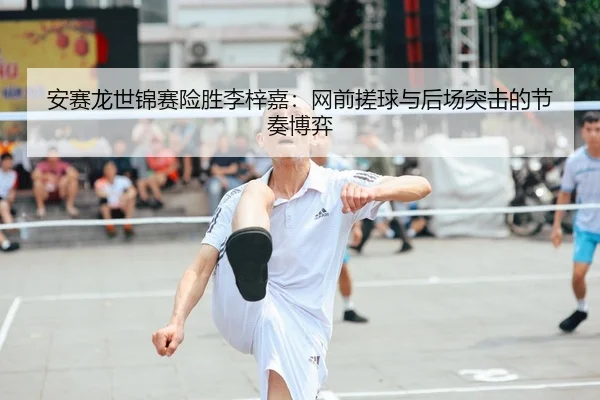 安赛龙世锦赛险胜李梓嘉：网前搓球与后场突击的节奏博弈